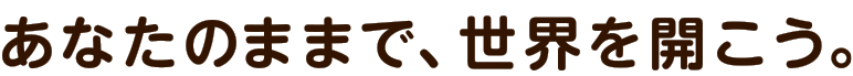 あなたのままで、世界を開こう。