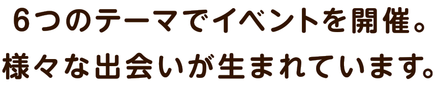 6つのテーマでイベントを開催。様々な出会いが生まれています。